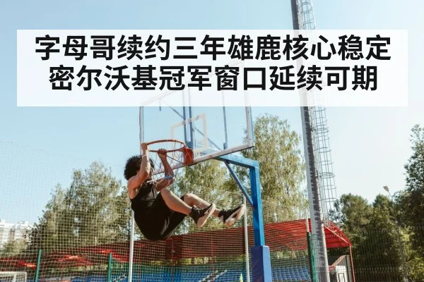 字母哥续约三年雄鹿核心稳定 密尔沃基冠军窗口延续可期